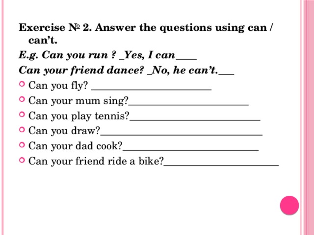 Exercise № 2. Answer the questions using can / can’t. E.g. Can you run ? _Yes, I can____ Can your friend dance? _No, he can’t.___ Can you fly? _______________________ Can your mum sing?_______________________ Can you play tennis?_________________________ Can you draw?_______________________________ Can your dad cook?__________________________ Can your friend ride a bike?______________________ 