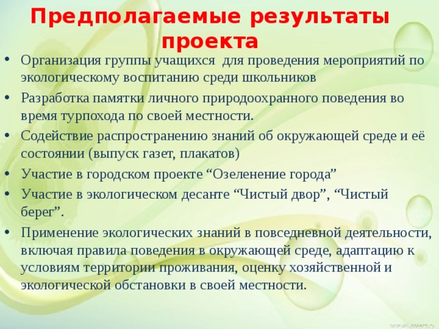 Предполагаемые результаты проекта Организация группы учащихся для проведения мероприятий по экологическому воспитанию среди школьников Разработка памятки личного природоохранного поведения во время турпохода по своей местности. Содействие распространению знаний об окружающей среде и её состоянии (выпуск газет, плакатов) Участие в городском проекте “Озеленение города” Участие в экологическом десанте “Чистый двор”, “Чистый берег”. Применение экологических знаний в повседневной деятельности, включая правила поведения в окружающей среде, адаптацию к условиям территории проживания, оценку хозяйственной и экологической обстановки в своей местности. 