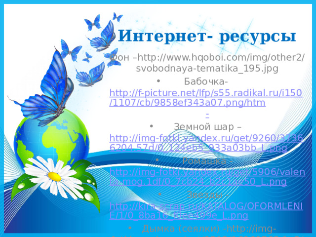 Интернет- ресурсы   Фон –http://www.hqoboi.com/img/other2/svobodnaya-tematika_195.jpg Бабочка- http://f-picture.net/lfp/s55.radikal.ru/i150/1107/cb/9858ef343a07.png/htm - Земной шар – http://img-fotki.yandex.ru/get/9260/37366204.57d/0_124eb5_933a03bb_L.png Ромашка - http://img-fotki.yandex.ru/get/5906/valenta-mog.1df/0_7cb24_b2c1ae50_L.png Звезды - http://kira-scrap.ru/KATALOG/OFORMLENIE/1/0_8ba16_f0ee499e_L.png Дымка (сеялки) -http://img-fotki.yandex.ru/get/9512/16969765.1e5/0_8ba0d_a93542ba_orig.png  
