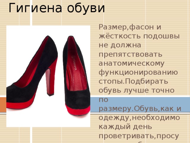 Гигиена обуви Размер,фасон и жёсткость подошвы не должна препятствовать анатомическому функционированию стопы.Подбирать обувь лучше точно по размеру.Обувь,как и одежду,необходимо каждый день проветривать,просуштвать и бережно к ней относиться . 