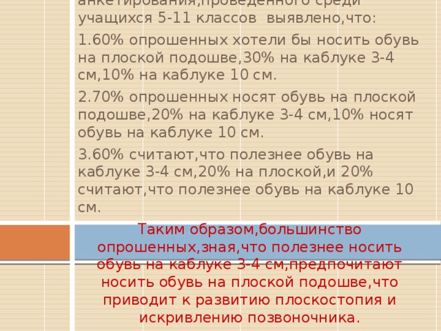 Вставка рисунка По результатам анкетирования,проведённого среди учащихся 5-11 классов выявлено,что: 1.60% опрошенных хотели бы носить обувь на плоской подошве,30% на каблуке 3-4 см,10% на каблуке 10 см. 2.70% опрошенных носят обувь на плоской подошве,20% на каблуке 3-4 см,10% носят обувь на каблуке 10 см. 3.60% считают,что полезнее обувь на каблуке 3-4 см,20% на плоской,и 20% считают,что полезнее обувь на каблуке 10 см. Таким образом,большинство опрошенных,зная,что полезнее носить обувь на каблуке 3-4 см,предпочитают носить обувь на плоской подошве,что приводит к развитию плоскостопия и искривлению позвоночника. 