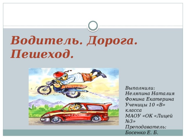 Водитель. Дорога. Пешеход. Выполнили: Неляпина Наталия Фомина Екатерина Ученицы 10 «В» класса МАОУ «ОК «Лицей №3» Преподаватель: Босенко Е. Б.  