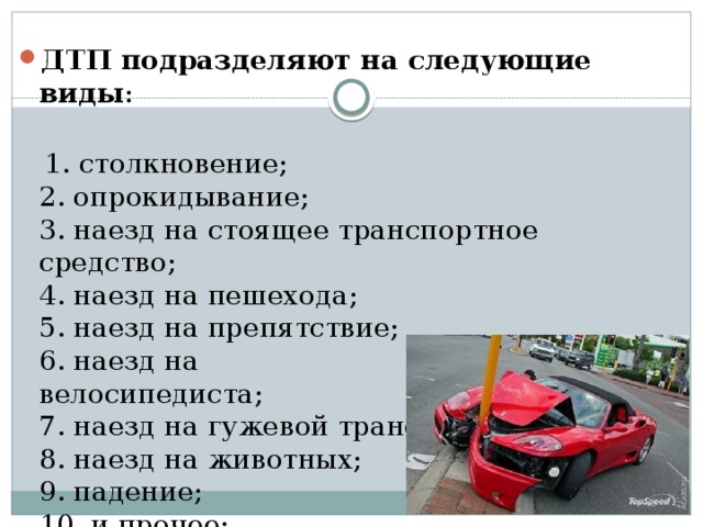 ДТП подразделяют на следующие виды :    1. столкновение;  2. опрокидывание;  3. наезд на стоящее транспортное средство;  4. наезд на пешехода;  5. наезд на препятствие;  6. наезд на велосипедиста;                                 7. наезд на гужевой транспорт;  8. наезд на животных;  9. падение;  10. и прочее;   