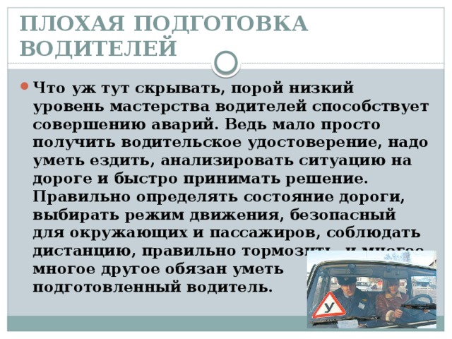 ПЛОХАЯ ПОДГОТОВКА ВОДИТЕЛЕЙ   Что уж тут скрывать, порой низкий уровень мастерства водителей способствует совершению аварий. Ведь мало просто получить водительское удостоверение, надо уметь ездить, анализировать ситуацию на дороге и быстро принимать решение. Правильно определять состояние дороги, выбирать режим движения, безопасный для окружающих и пассажиров, соблюдать дистанцию, правильно тормозить, и многое, многое другое обязан уметь подготовленный водитель. 