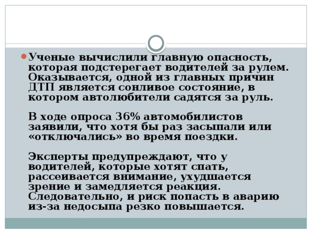 Ученые вычислили главную опасность, которая подстерегает водителей за рулем. Оказывается, одной из главных причин ДТП является сонливое состояние, в котором автолюбители садятся за руль.   В ходе опроса 36% автомобилистов заявили, что хотя бы раз засыпали или «отключались» во время поездки.   Эксперты предупреждают, что у водителей, которые хотят спать, рассеивается внимание, ухудшается зрение и замедляется реакция. Следовательно, и риск попасть в аварию из-за недосыпа резко повышается.   