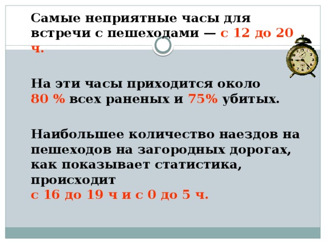   Самые неприятные часы для встречи с пешеходами — с 12 до 20 ч.    На эти часы приходится около  80 % всех раненых и 75% убитых.   Наибольшее количество наездов на пешеходов на загородных дорогах, как показывает статистика, происходит  с 16 до 19 ч и с 0 до 5 ч.  