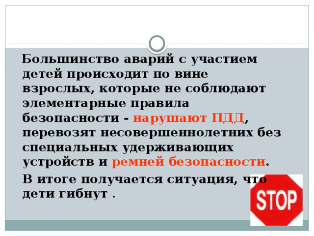  Большинство аварий с участием детей происходит по вине взрослых, которые не соблюдают элементарные правила безопасности - нарушают ПДД , перевозят несовершеннолетних без специальных удерживающих устройств и ремней безопасности .  В итоге получается ситуация, что дети гибнут . 