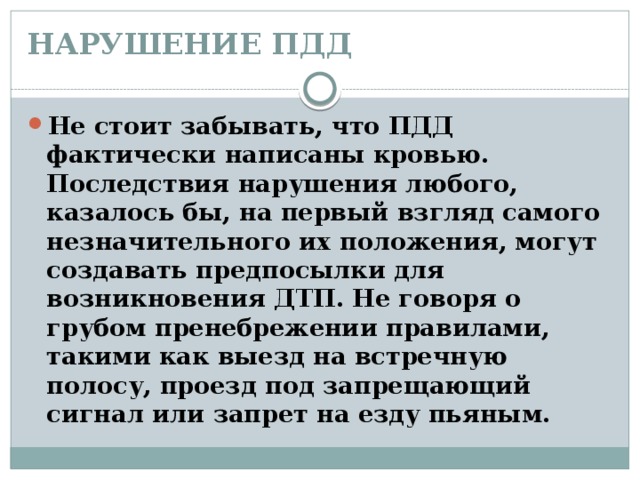 НАРУШЕНИЕ ПДД   Не стоит забывать, что ПДД фактически написаны кровью. Последствия нарушения любого, казалось бы, на первый взгляд самого незначительного их положения, могут создавать предпосылки для возникновения ДТП. Не говоря о грубом пренебрежении правилами, такими как выезд на встречную полосу, проезд под запрещающий сигнал или запрет на езду пьяным. 