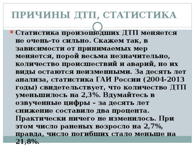 ПРИЧИНЫ ДТП, СТАТИСТИКА   Статистика произошедших ДТП меняется не очень-то сильно. Скажем так, в зависимости от принимаемых мер меняется, порой весьма незначительно, количество происшествий и аварий, но их виды остаются неизменными. За десять лет анализа, статистика ГАИ России (2004-2013 годы) свидетельствует, что количество ДТП уменьшилось на 2,3%. Вдумайтесь в озвученные цифры – за десять лет снижение составило два процента. Практически ничего не изменилось. При этом число раненых возросло на 2,7%, правда, число погибших стало меньше на 21,8%. 