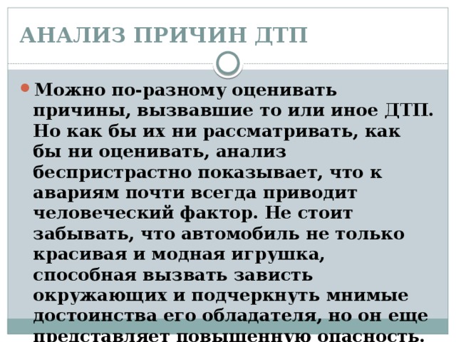 АНАЛИЗ ПРИЧИН ДТП   Можно по-разному оценивать причины, вызвавшие то или иное ДТП. Но как бы их ни рассматривать, как бы ни оценивать, анализ беспристрастно показывает, что к авариям почти всегда приводит человеческий фактор. Не стоит забывать, что автомобиль не только красивая и модная игрушка, способная вызвать зависть окружающих и подчеркнуть мнимые достоинства его обладателя, но он еще представляет повышенную опасность. 