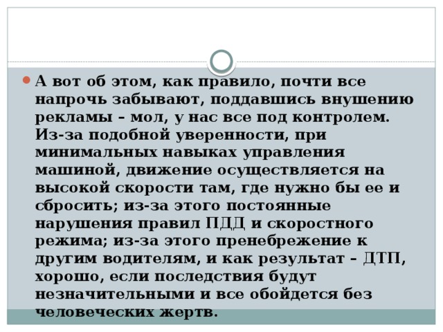 А вот об этом, как правило, почти все напрочь забывают, поддавшись внушению рекламы – мол, у нас все под контролем. Из-за подобной уверенности, при минимальных навыках управления машиной, движение осуществляется на высокой скорости там, где нужно бы ее и сбросить; из-за этого постоянные нарушения правил ПДД и скоростного режима; из-за этого пренебрежение к другим водителям, и как результат – ДТП, хорошо, если последствия будут незначительными и все обойдется без человеческих жертв. 