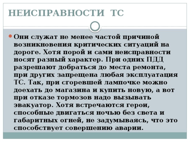 НЕИСПРАВНОСТИ ТС   Они служат не менее частой причиной возникновения критических ситуаций на дороге. Хотя порой и сами неисправности носят разный характер. При одних ПДД разрешают добраться до места ремонта, при других запрещена любая эксплуатация ТС. Так, при сгоревшей лампочке можно доехать до магазина и купить новую, а вот при отказе тормозов надо вызывать эвакуатор. Хотя встречаются герои, способные двигаться ночью без света и габаритных огней, не задумываясь, что это способствует совершению аварии. 