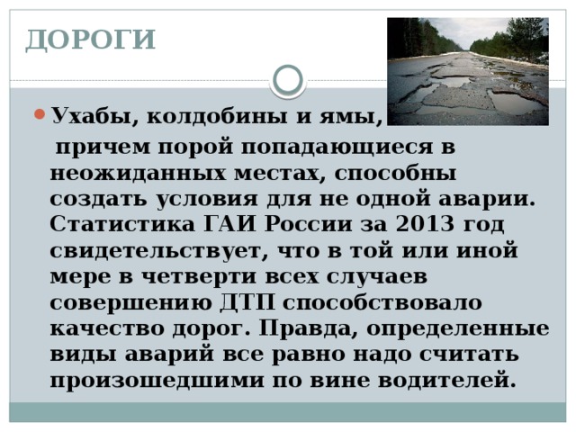 ДОРОГИ   Ухабы, колдобины и ямы,  причем порой попадающиеся в неожиданных местах, способны создать условия для не одной аварии. Статистика ГАИ России за 2013 год свидетельствует, что в той или иной мере в четверти всех случаев совершению ДТП способствовало качество дорог. Правда, определенные виды аварий все равно надо считать произошедшими по вине водителей. 
