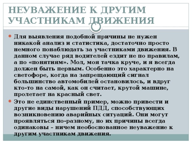 НЕУВАЖЕНИЕ К ДРУГИМ УЧАСТНИКАМ ДВИЖЕНИЯ   Для выявления подобной причины не нужен никакой анализ и статистика, достаточно просто немного понаблюдать за участниками движения. В данном случае ряд водителей ездит не по правилам, а по «понятиям». Мол, моя тачка круче, и я всегда должен быть первым. Особенно это характерно на светофоре, когда на запрещающий сигнал большинство автомобилей остановилось, и вдруг кто-то на самой, как он считает, крутой машине, пролетает на красный свет. Это не единственный пример, можно привести и другие виды нарушений ПДД, способствующих возникновению аварийных ситуаций. Они могут проявляться по-разному, но их причины всегда одинаковы – ничем необоснованное неуважение к другим участникам движения.  