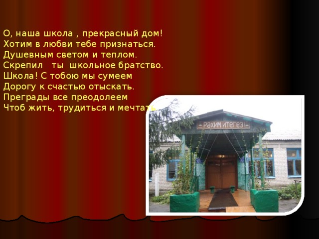 О, наша школа , прекрасный дом!  Хотим в любви тебе признаться.  Душевным светом и теплом.  Скрепил ты школьное братство. Школа! С тобою мы сумеем  Дорогу к счастью отыскать.  Преграды все преодолеем  Чтоб жить, трудиться и мечтать . 