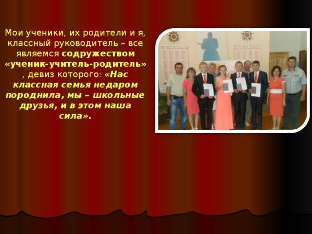 Мои ученики, их родители и я, классный руководитель – все являемся содружеством «ученик-учитель-родитель» , девиз которого:  «Нас классная семья недаром породнила, мы – школьные друзья, и в этом наша сила». 