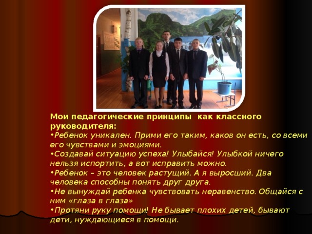    Мои педагогические принципы как классного руководителя: Ребенок уникален. Прими его таким, каков он есть, со всеми его чувствами и эмоциями.  Создавай ситуацию успеха! Улыбайся! Улыбкой ничего нельзя испортить, а вот исправить можно.  Ребенок – это человек растущий. А я выросший. Два человека способны понять друг друга.  Не вынуждай ребенка чувствовать неравенство. Общайся с ним «глаза в глаза»  Протяни руку помощи! Не бывает плохих детей, бывают дети, нуждающиеся в помощи.  