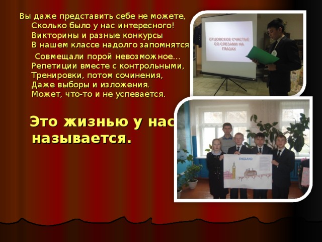 Вы даже представить себе не можете,  Сколько было у нас интересного!  Викторины и разные конкурсы  В нашем классе надолго запомнятся.  Совмещали порой невозможное…  Репетиции вместе с контрольными,  Тренировки, потом сочинения,  Даже выборы и изложения.  Может, что-то и не успевается.  Это жизнью у нас называется.  