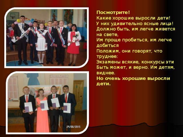 Посмотрите!  Какие хорошие выросли дети!  У них удивительно ясные лица!  Должно быть, им легче живется на свете,  Им проще пробиться, им легче добиться Положим, они говорят, что труднее:  Экзамены всякие, конкурсы эти  Быть может, и верно. Им детям, виднее.  Но очень хорошие выросли дети.  