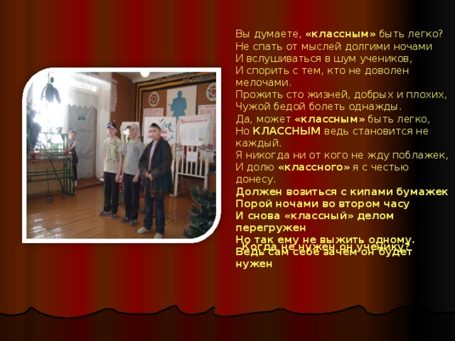 Вы думаете, «классным» быть легко?  Не спать от мыслей долгими ночами  И вслушиваться в шум учеников,  И спорить с тем, кто не доволен мелочами. Прожить сто жизней, добрых и плохих,  Чужой бедой болеть однажды.  Да, может «классным» быть легко,  Но КЛАССНЫМ ведь становится не каждый. Я никогда ни от кого не жду поблажек,  И долю «классного» я с честью донесу.  Должен возиться с кипами бумажек  Порой ночами во втором часу И снова «классный» делом перегружен  Но так ему не выжить одному.  Ведь сам себе зачем он будет нужен   Когда не нужен он ученику?  