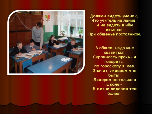 Должен видеть ученик,  Что учитель не ленив,  И не видеть в нём изъянов.  При общенье постоянном.   В общем, надо мне хвалиться. Скромность прочь - и говорить.  по гороскопу я лев,  Значит, лидером мне быть!  Лидером не только в школе -  В жизни лидером тем более!   