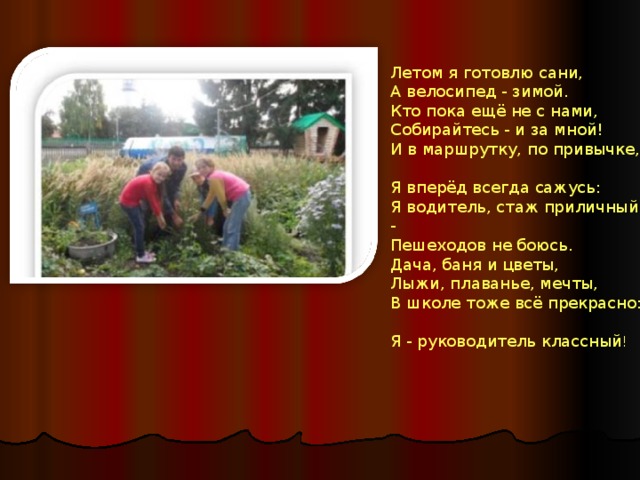 Летом я готовлю сани,  А велосипед - зимой.  Кто пока ещё не с нами,  Собирайтесь - и за мной! И в маршрутку, по привычке,  Я вперёд всегда сажусь:  Я водитель, стаж приличный -  Пешеходов не боюсь. Дача, баня и цветы,  Лыжи, плаванье, мечты,  В школе тоже всё прекрасно:  Я - руководитель классный ! 