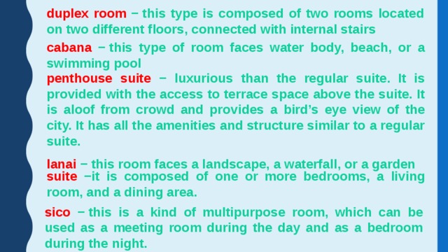 duplex room − this type is composed of two rooms located on two different floors, connected with internal stairs cabana − this type of room faces water body, beach, or a swimming pool penthouse suite − luxurious than the regular suite. It is provided with the access to terrace space above the suite. It is aloof from crowd and provides a bird’s eye view of the city. It has all the amenities and structure similar to a regular suite. lanai − this room faces a landscape, a waterfall, or a garden suite −it is composed of one or more bedrooms, a living room, and a dining area. sico − this is a kind of multipurpose room, which can be used as a meeting room during the day and as a bedroom during the night. 