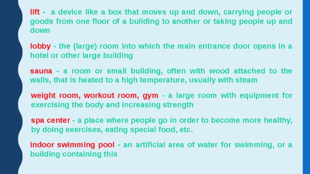 lift - a device like a box that moves up and down, carrying people or goods from one floor of a building to another or taking people up and down lobby - the (large) room into which the main entrance door opens in a hotel or other large building sauna - a room or small building, often with wood attached to the walls, that is heated to a high temperature, usually with steam weight room, workout room, gym - a large room with equipment for exercising the body and increasing strength spa center - a place where people go in order to become more healthy, by doing exercises, eating special food, etc. indoor swimming pool - an artificial area of water for swimming, or a building containing this 