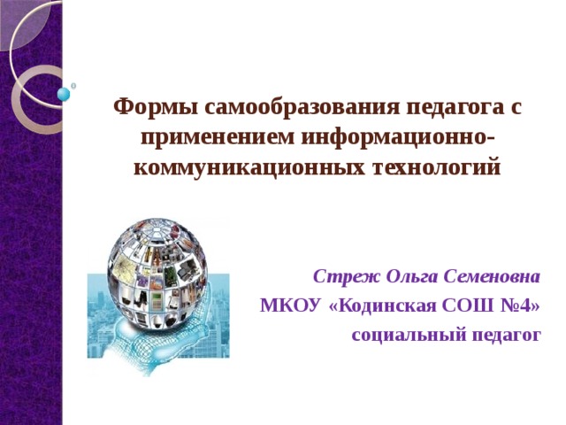 Формы самообразования педагога с применением информационно-коммуникационных технологий   Стреж Ольга Семеновна МКОУ «Кодинская СОШ №4» социальный педагог 