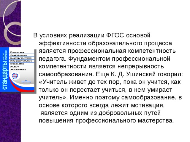 В условиях реализации ФГОС основой эффективности образовательного процесса является профессиональная компетентность педагога. Фундаментом профессиональной компетентности является непрерывность самообразования. Еще К. Д. Ушинский говорил: «Учитель живет до тех пор, пока он учится, как только он перестает учиться, в нем умирает учитель». Именно поэтому самообразование, в основе которого всегда лежит мотивация,  является одним из добровольных путей повышения профессионального мастерства. 