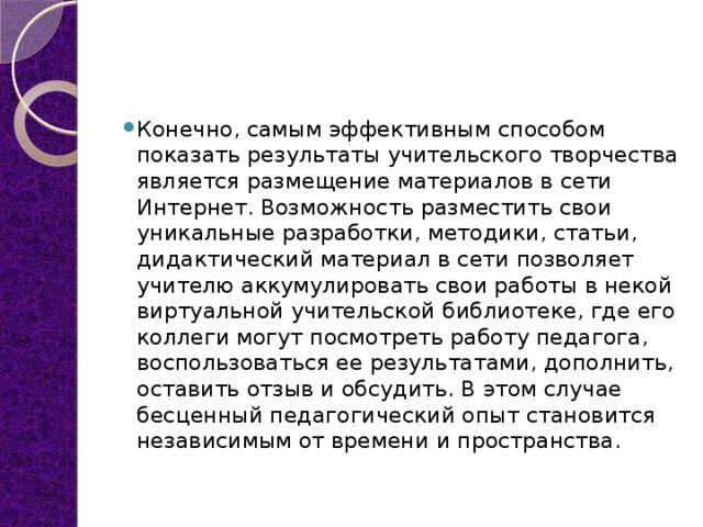 Конечно, самым эффективным способом показать результаты учительского творчества является размещение материалов в сети Интернет. Возможность разместить свои уникальные разработки, методики, статьи, дидактический материал в сети позволяет учителю аккумулировать свои работы в некой виртуальной учительской библиотеке, где его коллеги могут посмотреть работу педагога, воспользоваться ее результатами, дополнить, оставить отзыв и обсудить. В этом случае бесценный педагогический опыт становится независимым от времени и пространства. 