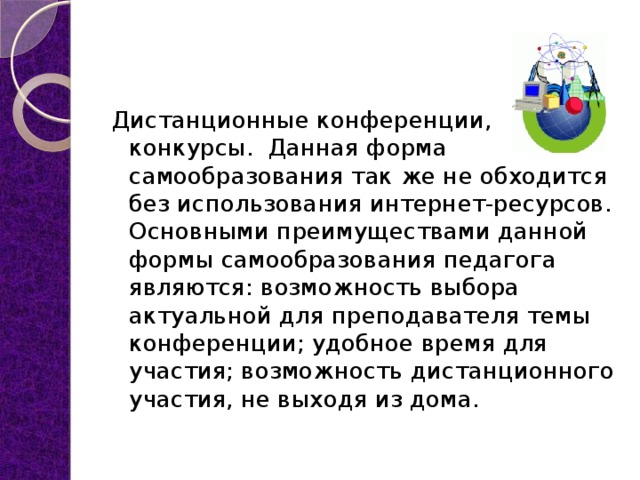 Дистанционные конференции, конкурсы.  Данная форма  самообразования так же не обходится без использования интернет-ресурсов. Основными преимуществами данной формы самообразования педагога являются: возможность выбора  актуальной для преподавателя темы конференции; удобное время для участия; возможность дистанционного участия, не выходя из дома. 