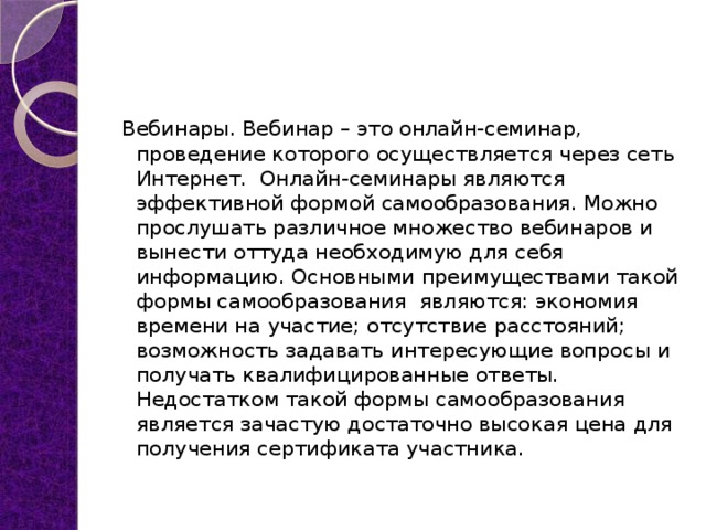 Вебинары. Вебинар – это онлайн-семинар, проведение которого осуществляется через сеть Интернет.  Онлайн-семинары являются эффективной формой самообразования. Можно прослушать различное множество вебинаров и вынести оттуда необходимую для себя информацию. Основными преимуществами такой формы самообразования  являются: экономия времени на участие; отсутствие расстояний; возможность задавать интересующие вопросы и получать квалифицированные ответы. Недостатком такой формы самообразования является зачастую достаточно высокая цена для получения сертификата участника. 