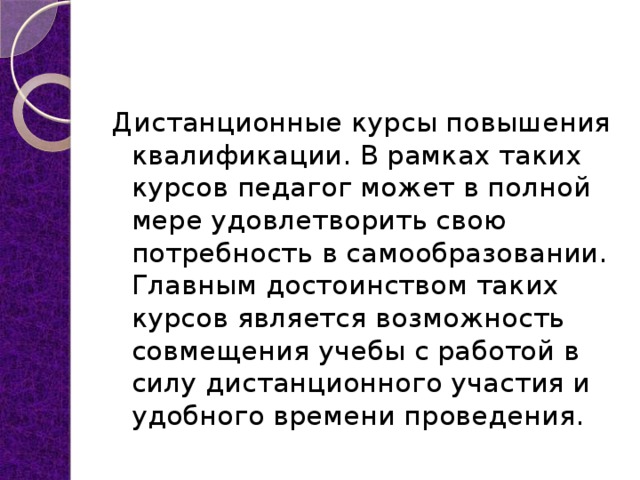Дистанционные курсы повышения квалификации. В рамках таких курсов педагог может в полной мере удовлетворить свою потребность в самообразовании. Главным достоинством таких курсов является возможность совмещения учебы с работой в силу дистанционного участия и удобного времени проведения. 