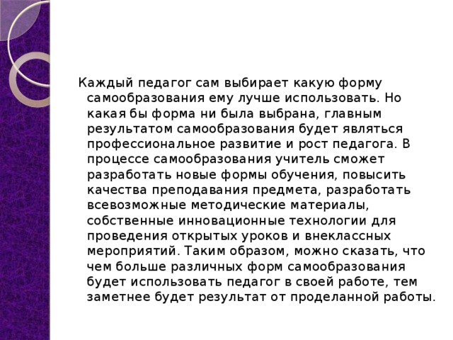 Каждый педагог сам выбирает какую форму самообразования ему лучше использовать. Но какая бы форма ни была выбрана, главным результатом самообразования будет являться профессиональное развитие и рост педагога. В процессе самообразования учитель сможет разработать новые формы обучения, повысить качества преподавания предмета, разработать всевозможные методические материалы, собственные инновационные технологии для проведения открытых уроков и внеклассных мероприятий. Таким образом, можно сказать, что чем больше различных форм самообразования будет использовать педагог в своей работе, тем заметнее будет результат от проделанной работы. 