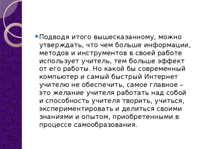 Подводя итого вышесказанному, можно утверждать, что чем больше информации, методов и инструментов в своей работе использует учитель, тем больше эффект от его работы. Но какой бы современный компьютер и самый быстрый Интернет учителю не обеспечить, самое главное – это желание учителя работать над собой и способность учителя творить, учиться, экспериментировать и делиться своими знаниями и опытом, приобретенными в процессе самообразования. 