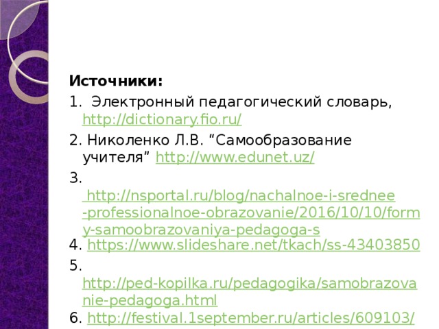 Источники: 1. Электронный педагогический словарь,  http://dictionary.fio.ru/ 2. Николенко Л.В. “Самообразование учителя”  http://www.edunet.uz/ 3. http://nsportal.ru/blog/nachalnoe-i-srednee-professionalnoe-obrazovanie/2016/10/10/formy-samoobrazovaniya-pedagoga-s 4. https://www.slideshare.net/tkach/ss-43403850 5. http://ped-kopilka.ru/pedagogika/samobrazovanie-pedagoga.html 6. http://festival.1september.ru/articles/609103/ 