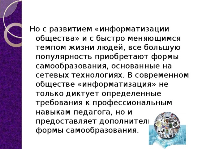 Но с развитием «информатизации общества» и с быстро меняющимся темпом жизни людей, все большую популярность приобретают формы самообразования, основанные на сетевых технологиях. В современном обществе «информатизация» не только диктует определенные требования к профессиональным навыкам педагога, но и предоставляет дополнительные формы самообразования. 