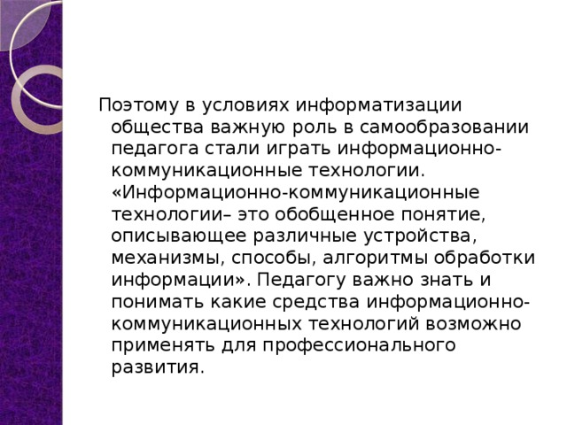 Поэтому в условиях информатизации общества важную роль в самообразовании педагога стали играть информационно-коммуникационные технологии. «Информационно-коммуникационные технологии– это обобщенное понятие, описывающее различные устройства, механизмы, способы, алгоритмы обработки информации». Педагогу важно знать и понимать какие средства информационно-коммуникационных технологий возможно применять для профессионального развития.  