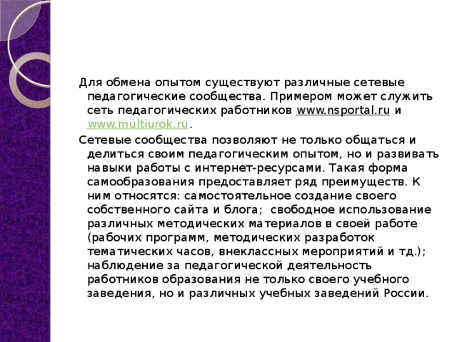 Для обмена опытом существуют различные сетевые педагогические сообщества. Примером может служить сеть педагогических работников  www.nsportal.ru  и  www.multiurok.ru . Сетевые сообщества позволяют не только общаться и делиться своим педагогическим опытом, но и развивать навыки работы с интернет-ресурсами. Такая форма самообразования предоставляет ряд преимуществ. К ним относятся: самостоятельное создание своего собственного сайта и блога;  свободное использование различных методических материалов в своей работе (рабочих программ, методических разработок тематических часов, внеклассных мероприятий и тд.);  наблюдение за педагогической деятельность работников образования не только своего учебного заведения, но и различных учебных заведений России.  