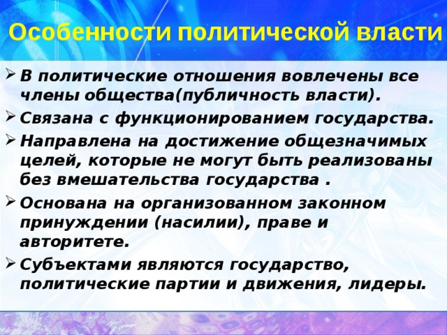 Особенности политической власти В политические отношения вовлечены все члены общества(публичность власти). Связана с функционированием государства. Направлена на достижение общезначимых целей, которые не могут быть реализованы без вмешательства государства . Основана на организованном законном принуждении (насилии), праве и авторитете. Субъектами являются государство, политические партии и движения, лидеры. 