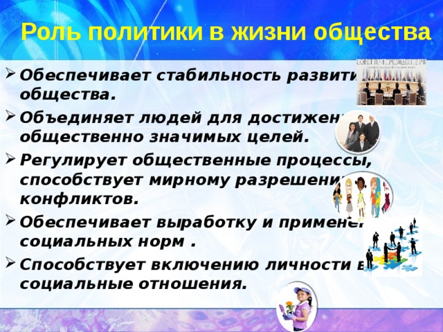 Роль политики в жизни общества Обеспечивает стабильность развития общества. Объединяет людей для достижения общественно значимых целей. Регулирует общественные процессы, способствует мирному разрешению конфликтов. Обеспечивает выработку и применение социальных норм . Способствует включению личности в социальные отношения.  