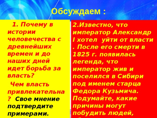 Обсуждаем :  1. Почему в истории человечества с древнейших времен и до наших дней идет борьба за власть?  Чем власть привлекательна? Свое мнение подтвердите примерами. 2.Известно, что император Александр I хотел уйти от власти . После его смерти в 1825 г. появилась легенда, что император жив и поселился в Сибири под именем старца Федора Кузьмича. Подумайте, какие причины могут побудить людей, обладающих властью, отказаться от нее? 