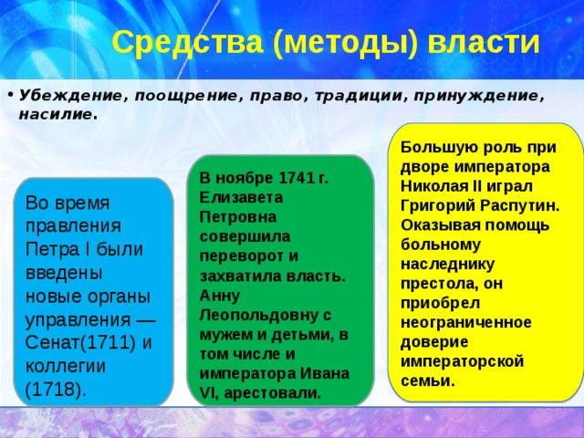 Средства (методы) власти Убеждение, поощрение, право, традиции, принуждение, насилие.  Большую роль при дворе императора Николая II играл Григорий Распутин. Оказывая помощь больному наследнику престола, он приобрел неограниченное доверие императорской семьи. В ноябре 1741 г. Елизавета Петровна совершила переворот и захватила власть. Анну Леопольдовну с мужем и детьми, в том числе и императора Ивана VI, арестовали. Во время правления Петра I были введены новые органы управления — Сенат(1711) и коллегии (1718). 