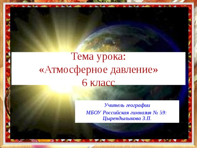 Тема урока:  «Атмосферное давление»  6 класс Учитель географии МБОУ Российская гимназия № 59: Цырендылыкова З.П. Учитель географии МБОУ Российская гимназия № 59: Цырендылыкова З.П. Учитель географии МБОУ Российская гимназия № 59: Цырендылыкова З.П. 