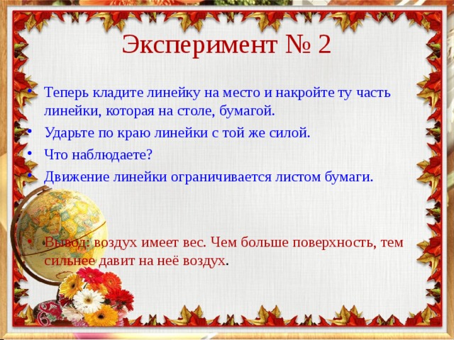 Эксперимент № 2 Теперь кладите линейку на место и накройте ту часть линейки, которая на столе, бумагой. Ударьте по краю линейки с той же силой. Что наблюдаете? Движение линейки ограничивается листом бумаги.   Вывод: воздух имеет вес. Чем больше поверхность, тем сильнее давит на неё воздух . 