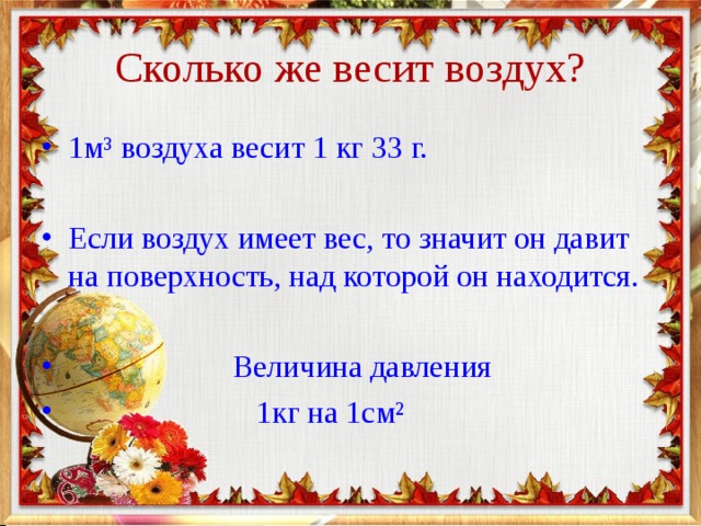 Сколько же весит воздух? 1м ³ воздуха весит 1 кг 33 г.  Если воздух имеет вес, то значит он давит на поверхность, над которой он находится.   Величина давления  1кг на 1см ² 