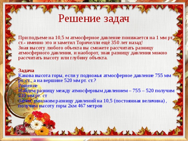 Решение задач При подъеме на 10,5 м атмосферное давление понижается на 1 мм рт. ст.- именно это и заметил Торичелли ещё 350 лет назад!   Зная высоту любого объекта вы сможете рассчитать разницу атмосферного давления, и наоборот, зная разницу давления можно рассчитать высоту или глубину объекта.   Задача  Какова высота горы, если у подножья атмосферное давление 755 мм рт. ст., а на вершине 520 мм рт. ст.?  Решение  Найдем разницу между атмосферным давлением – 755 – 520 получим 235 мм.рт. ст  Затем, умножим разницу давлений на 10,5 (постоянная величина) , получим высоту горы 2км 467 метров    
