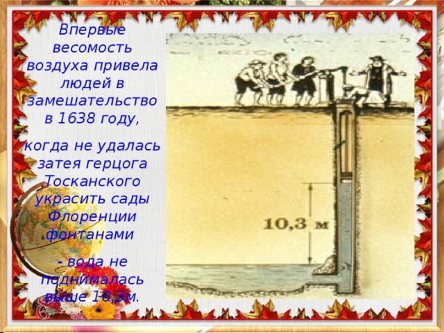 Впервые весомость воздуха привела людей в замешательство в 1638 году, когда не удалась затея герцога Тосканского украсить сады Флоренции фонтанами - вода не поднималась выше 10,3м.  