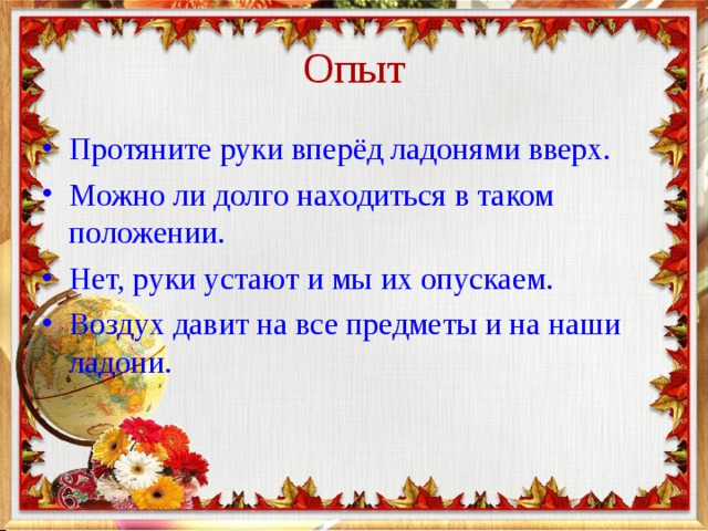 Опыт Протяните руки вперёд ладонями вверх. Можно ли долго находиться в таком положении. Нет, руки устают и мы их опускаем. Воздух давит на все предметы и на наши ладони. 